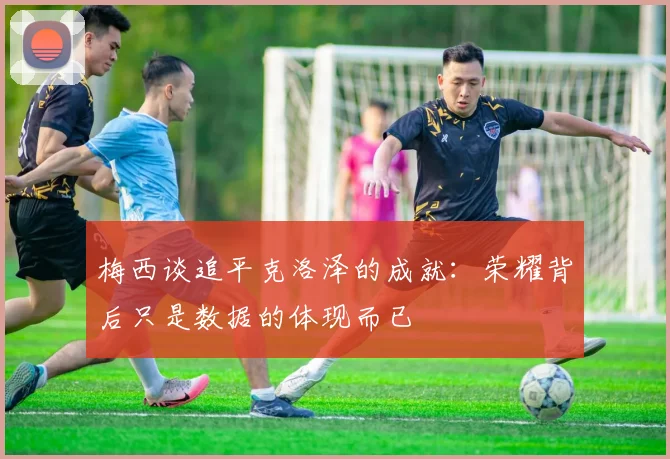 梅西谈追平克洛泽的成就：荣耀背后只是数据的体现而已
