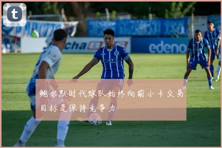 鲍尔默时代球队始终向前小卡交易目标是保持竞争力