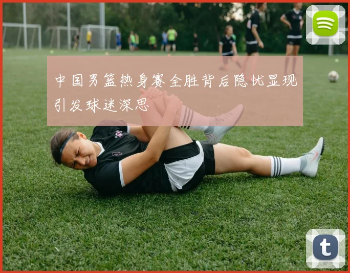 中国男篮热身赛全胜背后隐忧显现引发球迷深思