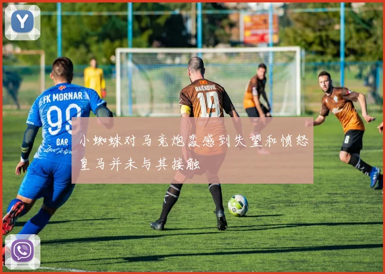 小蜘蛛对马竞炮轰感到失望和愤怒皇马并未与其接触