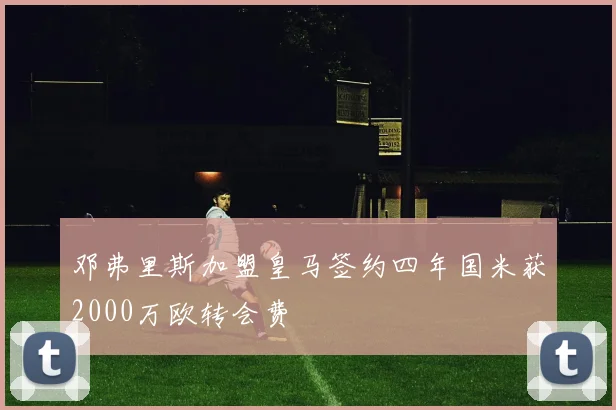 邓弗里斯加盟皇马签约四年国米获2000万欧转会费