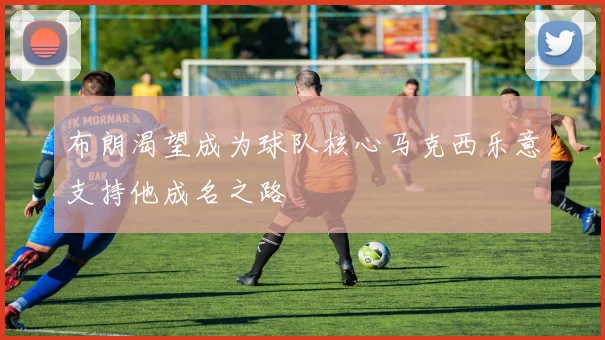 布朗渴望成为球队核心马克西乐意支持他成名之路