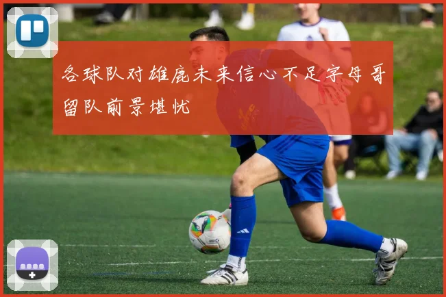 各球队对雄鹿未来信心不足字母哥留队前景堪忧