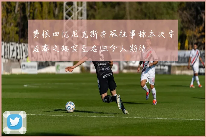 费根回忆尼克斯夺冠往事称本次季后赛之路实至名归令人期待