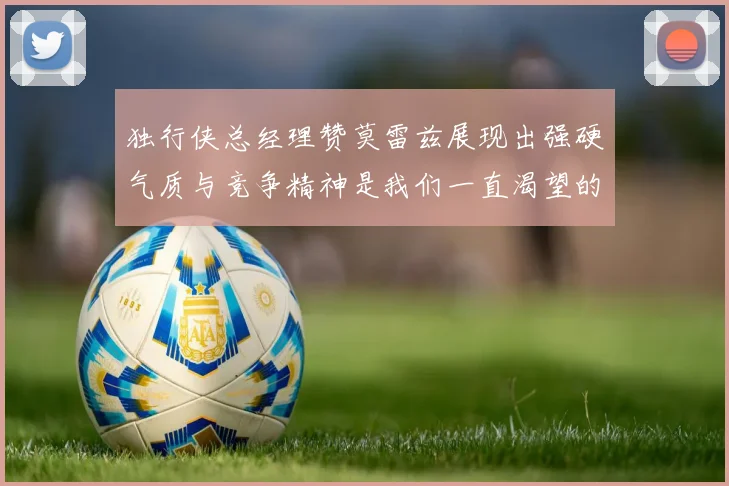 独行侠总经理赞莫雷兹展现出强硬气质与竞争精神是我们一直渴望的特质