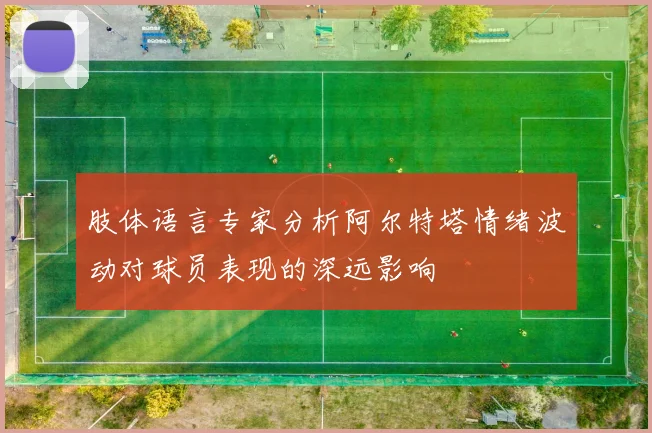 肢体语言专家分析阿尔特塔情绪波动对球员表现的深远影响