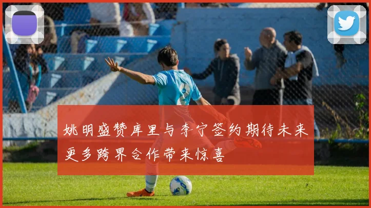 姚明盛赞库里与李宁签约期待未来更多跨界合作带来惊喜