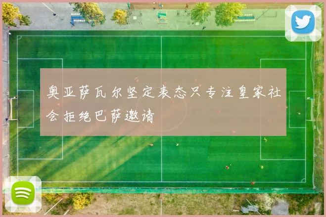 奥亚萨瓦尔坚定表态只专注皇家社会拒绝巴萨邀请
