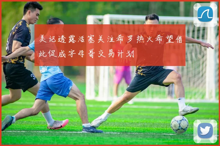 美记透露活塞关注希罗热火希望借此促成字母哥交易计划