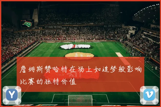 詹姆斯赞哈特在场上如追梦般影响比赛的独特价值